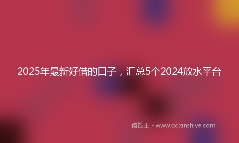 2025年最新好借的口子，汇总5个2024放水平台