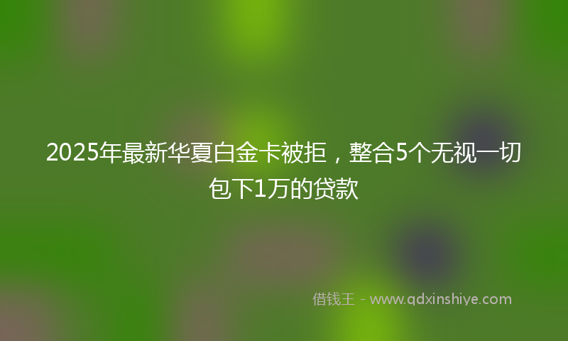2025年最新华夏白金卡被拒，整合5个无视一切包下1万的贷款