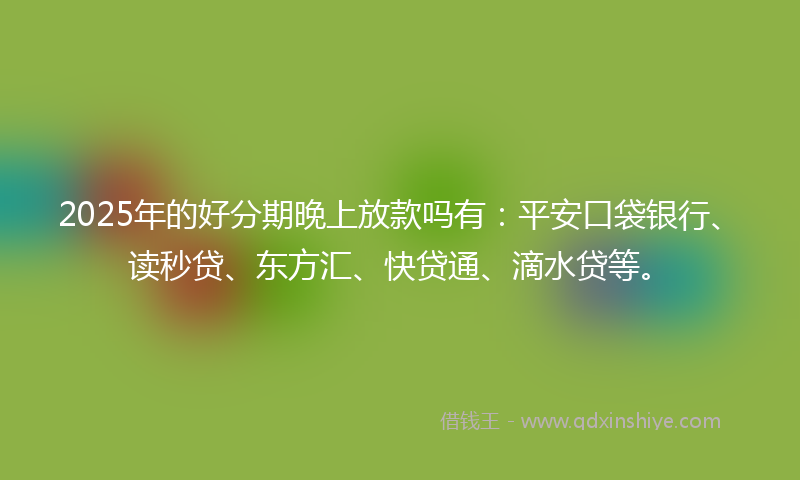 2025年的好分期晚上放款吗有：平安口袋银行、读秒贷、东方汇、快贷通、滴水贷等。