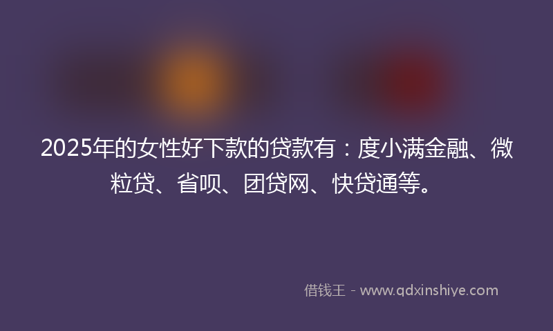 2025年的女性好下款的贷款有：度小满金融、微粒贷、省呗、团贷网、快贷通等。