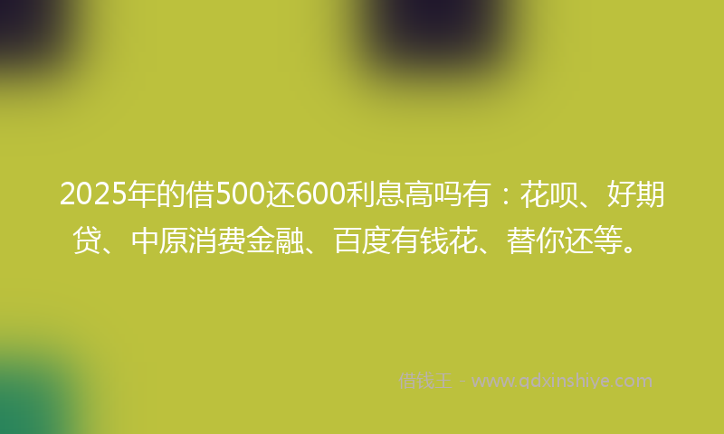 2025年的借500还600利息高吗有：花呗、好期贷、中原消费金融、百度有钱花、替你还等。