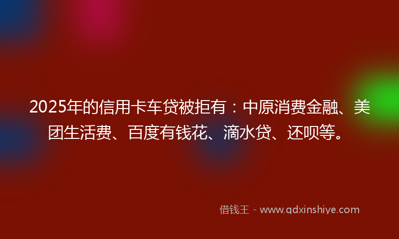 2025年的信用卡车贷被拒有：中原消费金融、美团生活费、百度有钱花、滴水贷、还呗等。