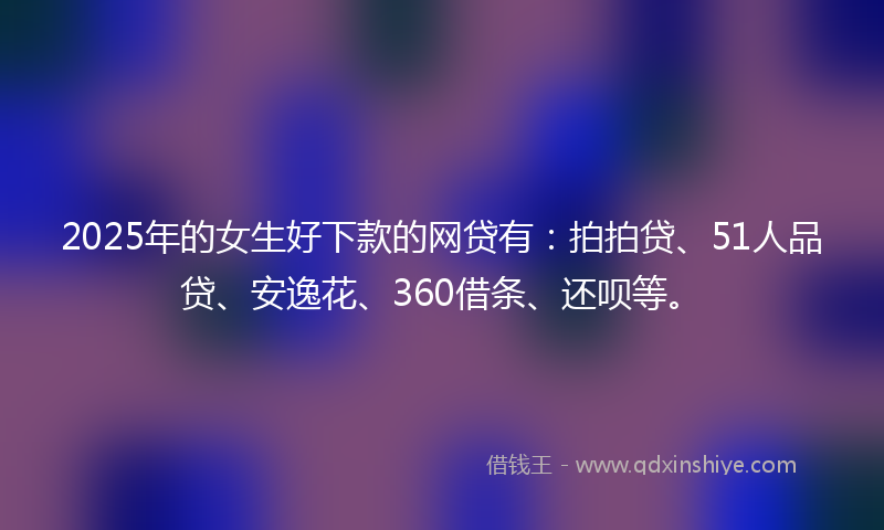 2025年的女生好下款的网贷有：拍拍贷、51人品贷、安逸花、360借条、还呗等。