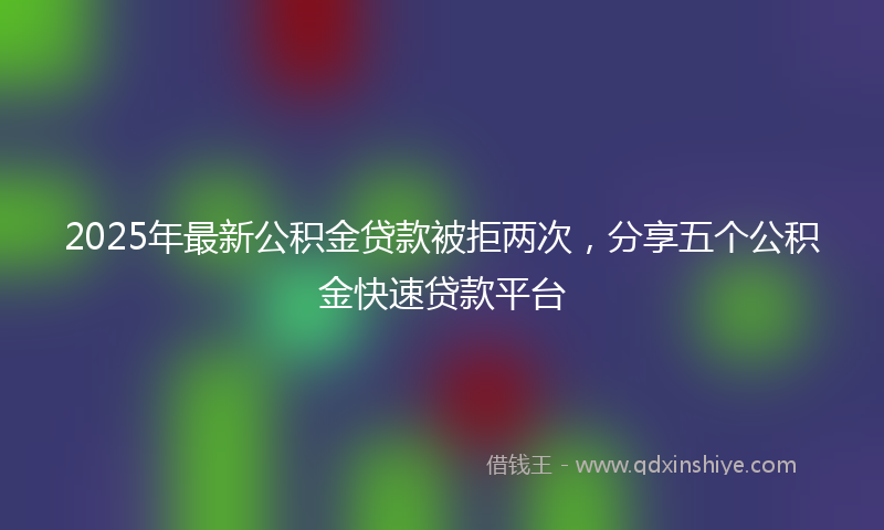 2025年最新公积金贷款被拒两次，分享五个公积金快速贷款平台