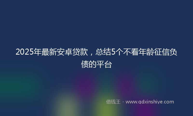 2025年最新安卓贷款，总结5个不看年龄征信负债的平台