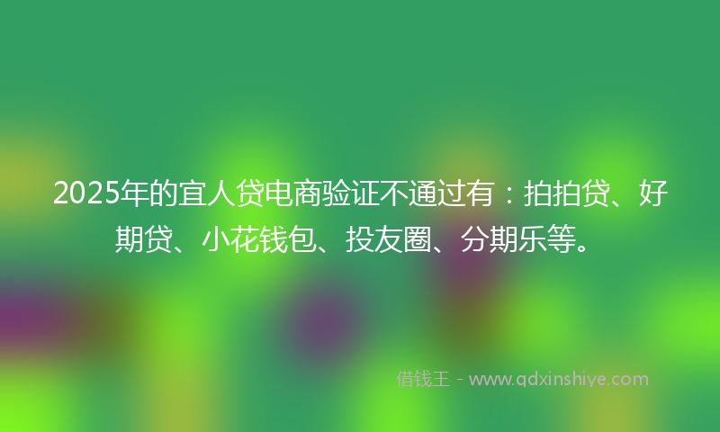 2025年的宜人贷电商验证不通过有：拍拍贷、好期贷、小花钱包、投友圈、分期乐等。