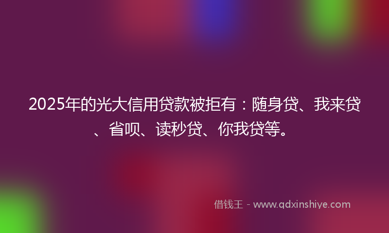 2025年的光大信用贷款被拒有：随身贷、我来贷、省呗、读秒贷、你我贷等。