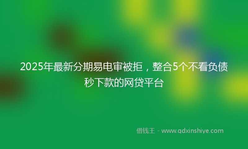 2025年最新分期易电审被拒，整合5个不看负债秒下款的网贷平台