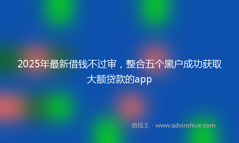 2025年最新借钱不过审，整合五个黑户成功获取大额贷款的app