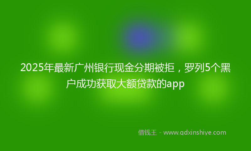2025年最新广州银行现金分期被拒，罗列5个黑户成功获取大额贷款的app
