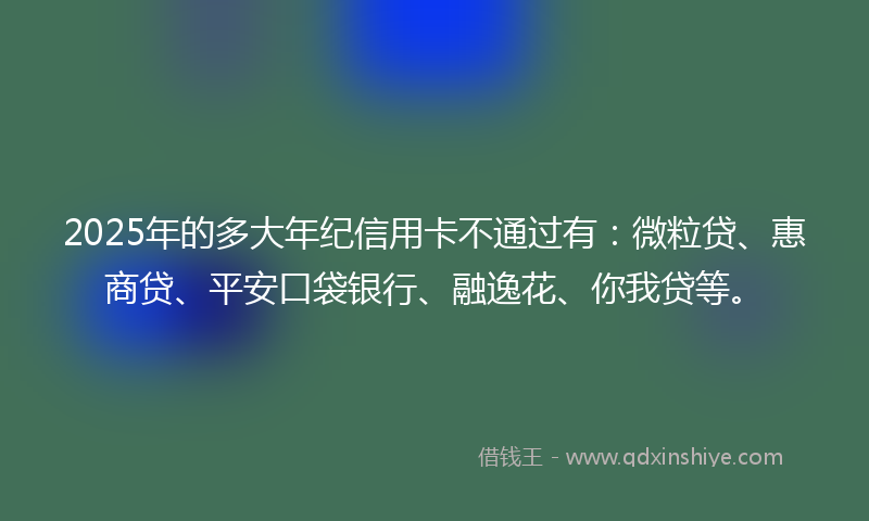 2025年的多大年纪信用卡不通过有：微粒贷、惠商贷、平安口袋银行、融逸花、你我贷等。