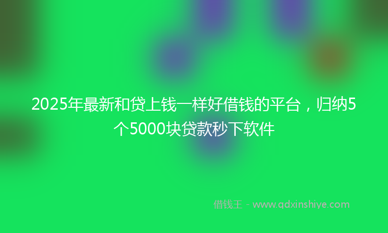 2025年最新和贷上钱一样好借钱的平台，归纳5个5000块贷款秒下软件