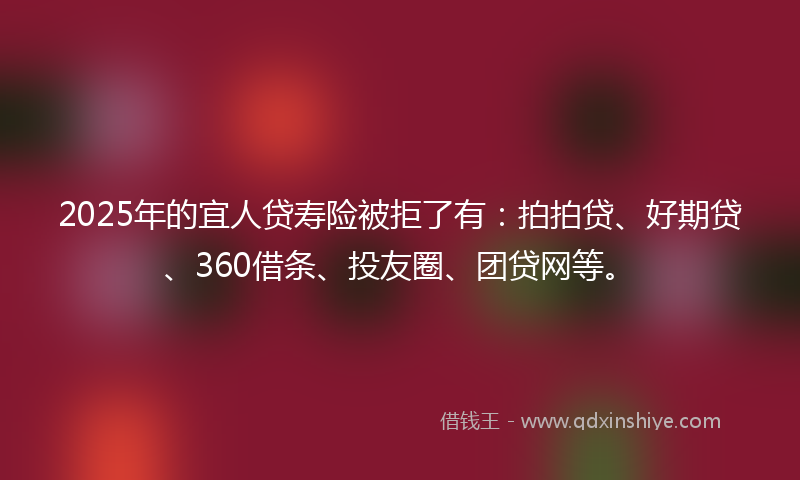 2025年的宜人贷寿险被拒了有：拍拍贷、好期贷、360借条、投友圈、团贷网等。