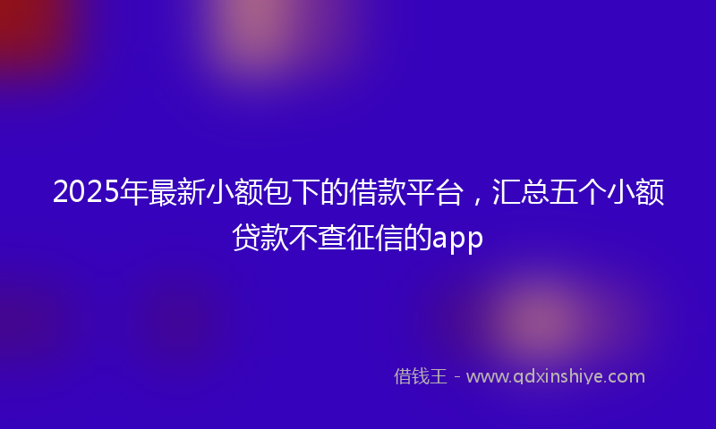 2025年最新小额包下的借款平台，汇总五个小额贷款不查征信的app
