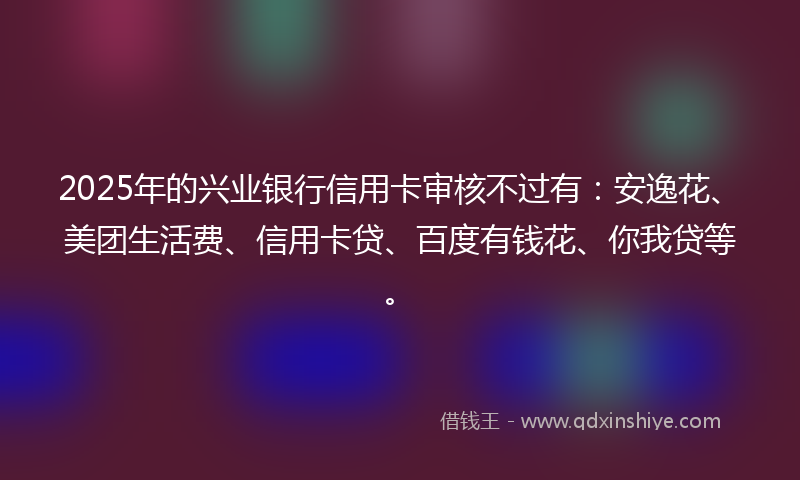 2025年的兴业银行信用卡审核不过有：安逸花、美团生活费、信用卡贷、百度有钱花、你我贷等。