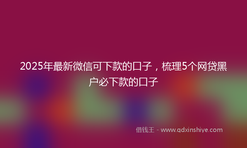 2025年最新微信可下款的口子，梳理5个网贷黑户必下款的口子