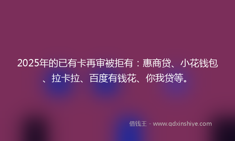 2025年的已有卡再审被拒有：惠商贷、小花钱包、拉卡拉、百度有钱花、你我贷等。