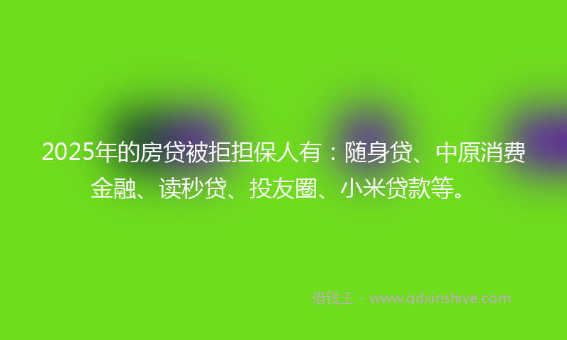 2025年的房贷被拒担保人有：随身贷、中原消费金融、读秒贷、投友圈、小米贷款等。
