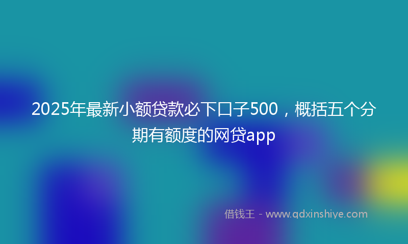 2025年最新小额贷款必下口子500，概括五个分期有额度的网贷app