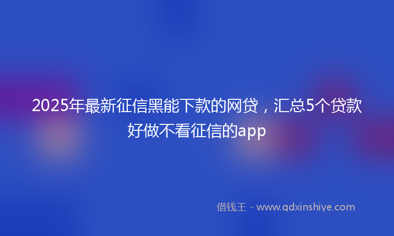 2025年最新征信黑能下款的网贷，汇总5个贷款好做不看征信的app
