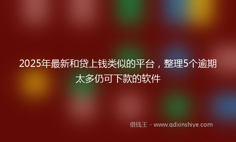 2025年最新和贷上钱类似的平台，整理5个逾期太多仍可下款的软件