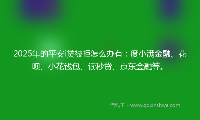 2025年的平安i贷被拒怎么办有：度小满金融、花呗、小花钱包、读秒贷、京东金融等。