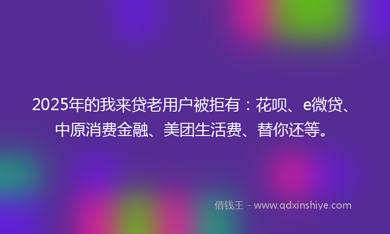 2025年的我来贷老用户被拒有：花呗、e微贷、中原消费金融、美团生活费、替你还等。