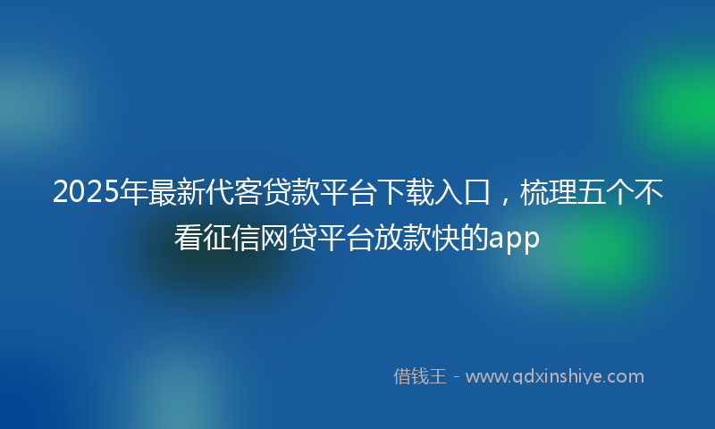 2025年最新代客贷款平台下载入口，梳理五个不看征信网贷平台放款快的app