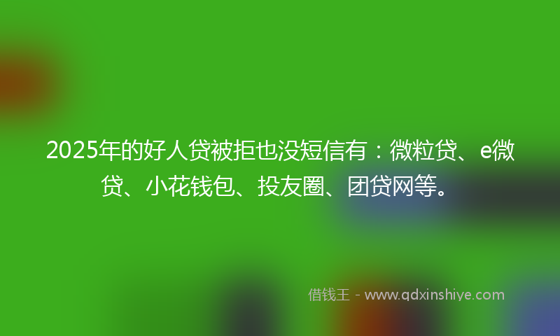 2025年的好人贷被拒也没短信有：微粒贷、e微贷、小花钱包、投友圈、团贷网等。