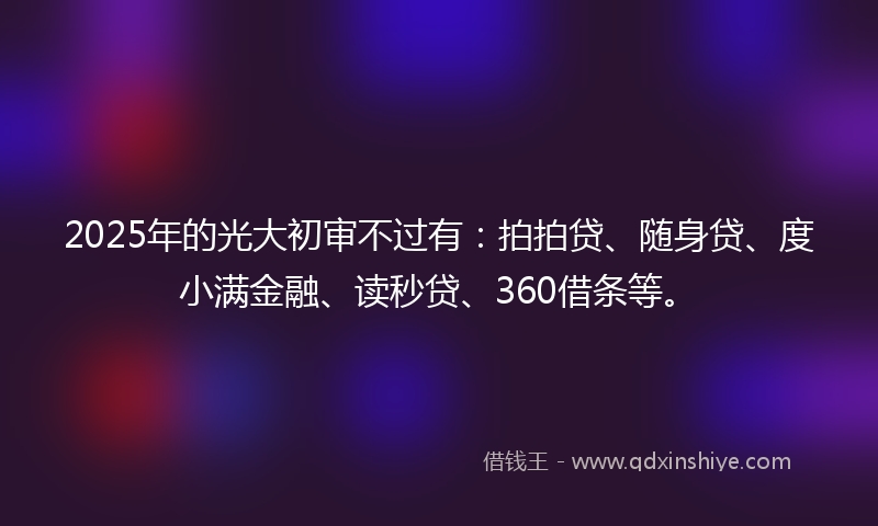 2025年的光大初审不过有：拍拍贷、随身贷、度小满金融、读秒贷、360借条等。