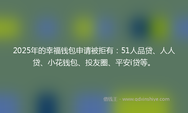2025年的幸福钱包申请被拒有：51人品贷、人人贷、小花钱包、投友圈、平安i贷等。