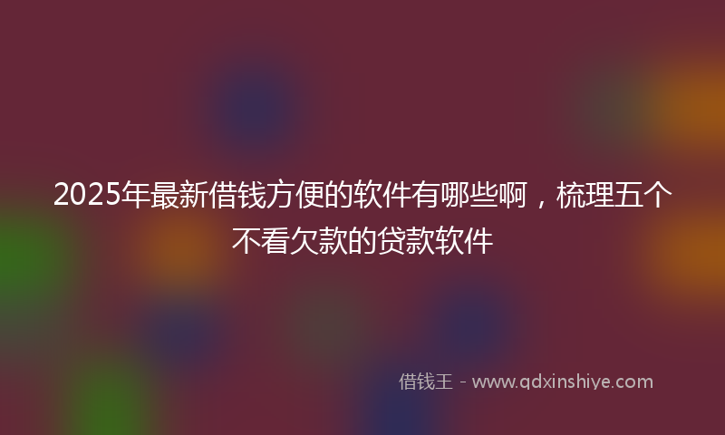 2025年最新借钱方便的软件有哪些啊，梳理五个不看欠款的贷款软件