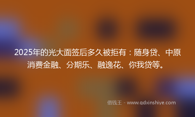 2025年的光大面签后多久被拒有：随身贷、中原消费金融、分期乐、融逸花、你我贷等。
