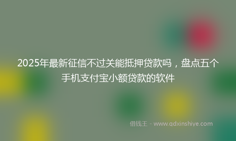 2025年最新征信不过关能抵押贷款吗，盘点五个手机支付宝小额贷款的软件