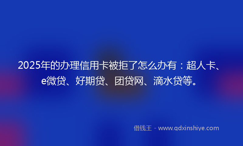 2025年的办理信用卡被拒了怎么办有：超人卡、e微贷、好期贷、团贷网、滴水贷等。