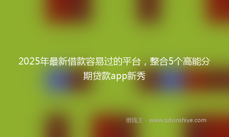 2025年最新借款容易过的平台，整合5个高能分期贷款app新秀
