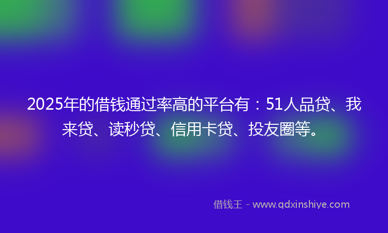 2025年的借钱通过率高的平台有：51人品贷、我来贷、读秒贷、信用卡贷、投友圈等。