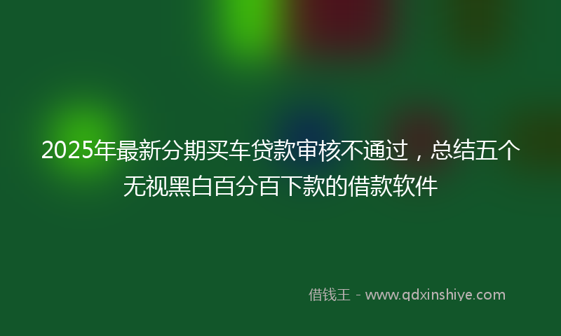 2025年最新分期买车贷款审核不通过，总结五个无视黑白百分百下款的借款软件