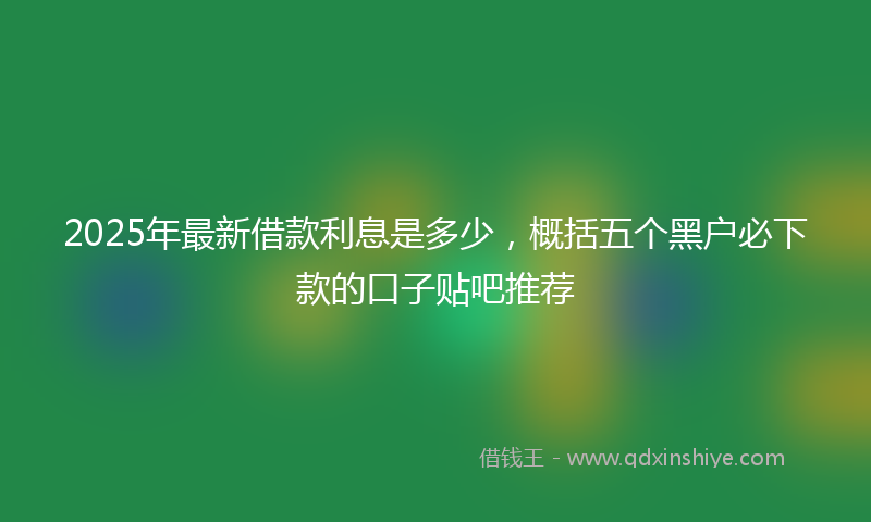 2025年最新借款利息是多少，概括五个黑户必下款的口子贴吧推荐