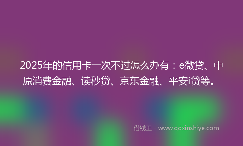 2025年的信用卡一次不过怎么办有：e微贷、中原消费金融、读秒贷、京东金融、平安i贷等。