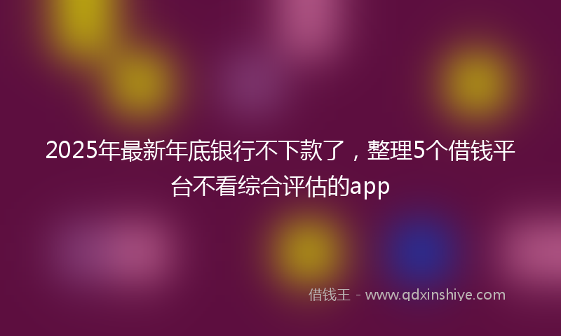 2025年最新年底银行不下款了，整理5个借钱平台不看综合评估的app