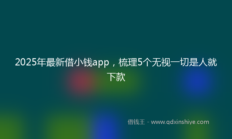 2025年最新借小钱app，梳理5个无视一切是人就下款