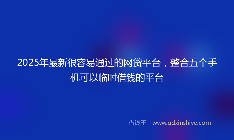 2025年最新很容易通过的网贷平台，整合五个手机可以临时借钱的平台