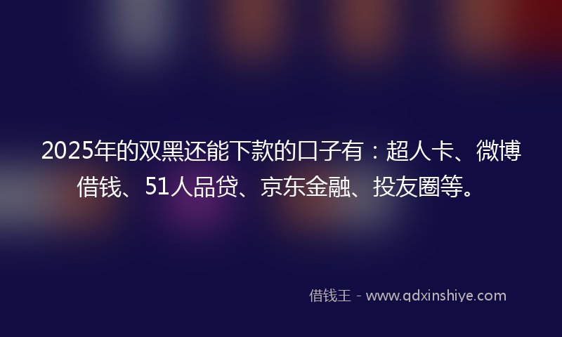 2025年的双黑还能下款的口子有：超人卡、微博借钱、51人品贷、京东金融、投友圈等。