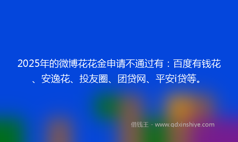 2025年的微博花花金申请不通过有：百度有钱花、安逸花、投友圈、团贷网、平安i贷等。