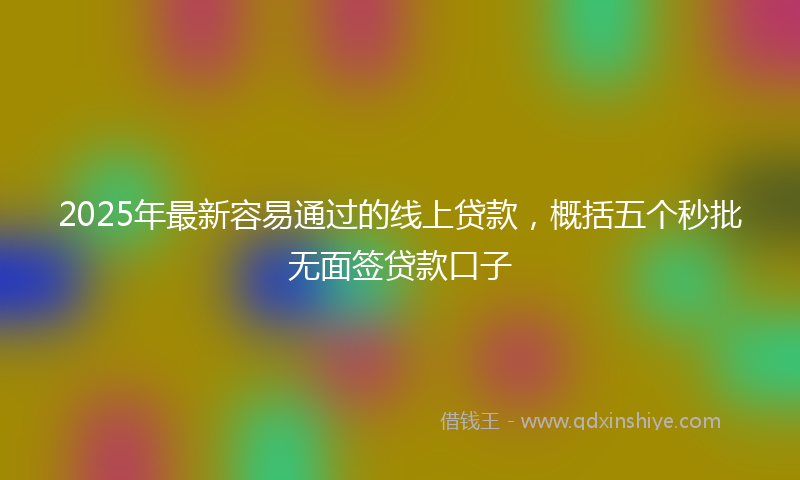 2025年最新容易通过的线上贷款，概括五个秒批无面签贷款口子