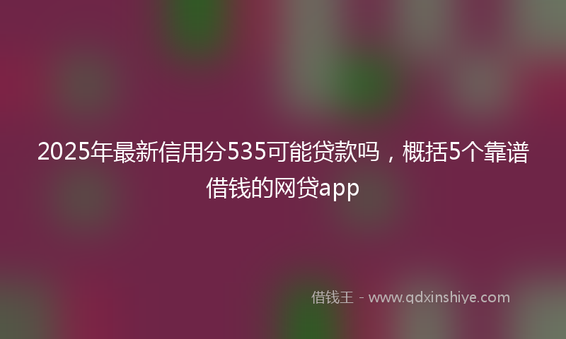 2025年最新信用分535可能贷款吗，概括5个靠谱借钱的网贷app