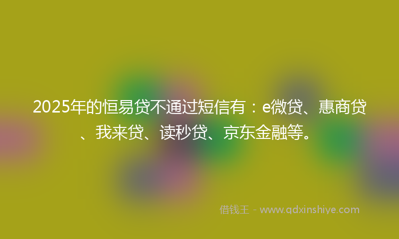2025年的恒易贷不通过短信有：e微贷、惠商贷、我来贷、读秒贷、京东金融等。