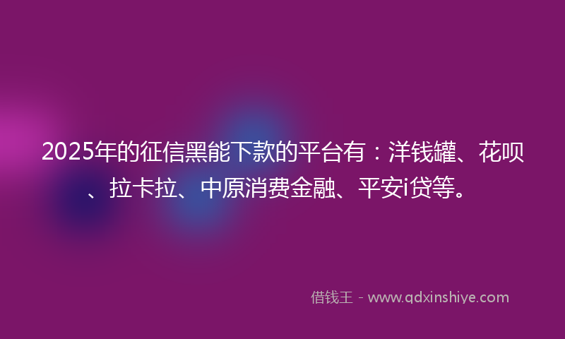2025年的征信黑能下款的平台有：洋钱罐、花呗、拉卡拉、中原消费金融、平安i贷等。