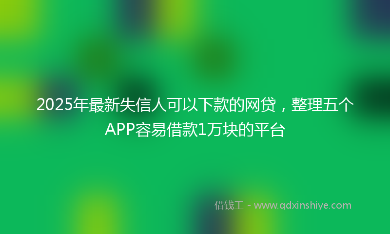 2025年最新失信人可以下款的网贷，整理五个APP容易借款1万块的平台